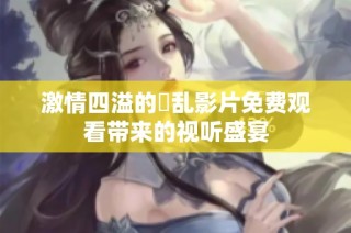 激情四溢的婬乱影片免费观看带来的视听盛宴