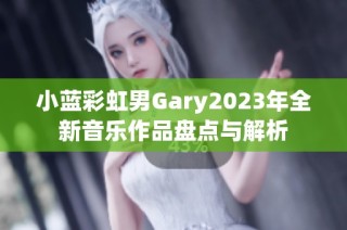 小蓝彩虹男Gary2023年全新音乐作品盘点与解析