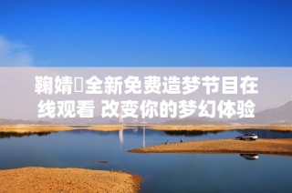 鞠婧祎全新免费造梦节目在线观看 改变你的梦幻体验