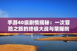 手游40级剧情揭秘：一次冒险之旅的终极大战与荣耀挑战