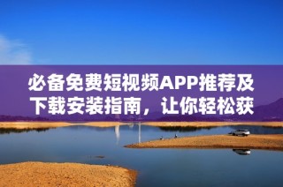 必备免费短视频APP推荐及下载安装指南，让你轻松获取全网资源