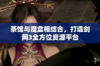 茶馆与魔盒相结合，打造剑网3全方位资源平台