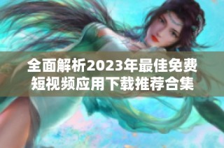 全面解析2023年最佳免费短视频应用下载推荐合集