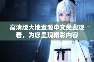 高清版大地资源中文免费观看，为您呈现精彩内容
