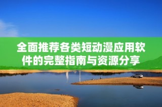 全面推荐各类短动漫应用软件的完整指南与资源分享