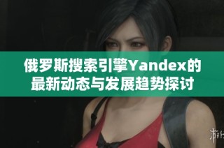 俄罗斯搜索引擎Yandex的最新动态与发展趋势探讨