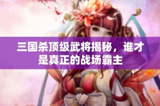 三国杀顶级武将揭秘，谁才是真正的战场霸主