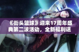 《街头篮球》迎来17周年盛典第二波活动，全新福利送不停！