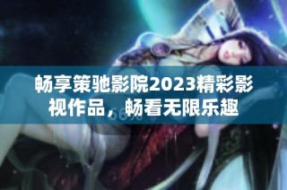 畅享策驰影院2023精彩影视作品，畅看无限乐趣