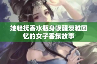 她轻抚香水瓶身唤醒淡雅回忆的女子香氛故事