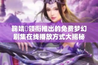 鞠婧祎领衔推出的免费梦幻剧集在线播放方式大揭秘