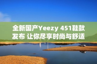 全新国产Yeezy 451鞋款发布 让你尽享时尚与舒适结合