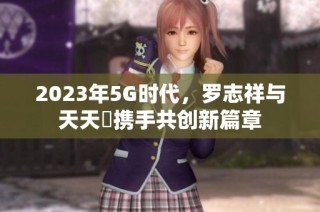 2023年5G时代，罗志祥与天天奭携手共创新篇章