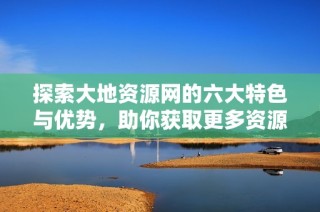 探索大地资源网的六大特色与优势，助你获取更多资源信息