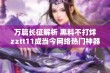 万篇长征解析 黑料不打烊zztt11成当今网络热门神器的背后真相揭秘