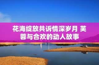 花海绽放共诉情深岁月 芙蓉与合欢的动人故事