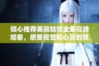 倾心推荐美丽姑娘全集在线观看，感受视觉和心灵的双重盛宴