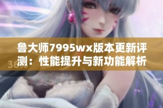 鲁大师7995wx版本更新评测：性能提升与新功能解析