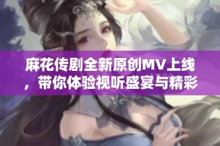 麻花传剧全新原创MV上线，带你体验视听盛宴与精彩故事