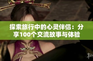 探索旅行中的心灵伴侣：分享100个交流故事与体验