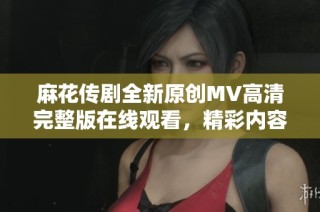 麻花传剧全新原创MV高清完整版在线观看，精彩内容不容错过