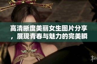 高清晰度美丽女生图片分享，展现青春与魅力的完美瞬间