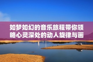 如梦如幻的音乐旅程带你领略心灵深处的动人旋律与画面