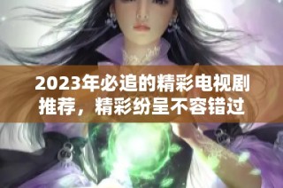 2023年必追的精彩电视剧推荐，精彩纷呈不容错过