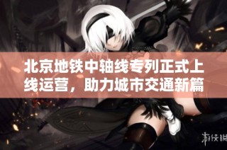 北京地铁中轴线专列正式上线运营，助力城市交通新篇章