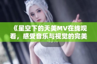 《星空下的天美MV在线观看，感受音乐与视觉的完美结合》