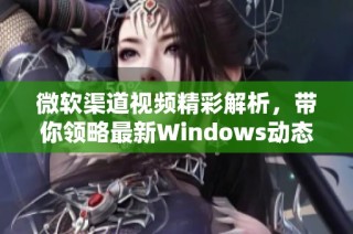 微软渠道视频精彩解析，带你领略最新Windows动态与功能更新