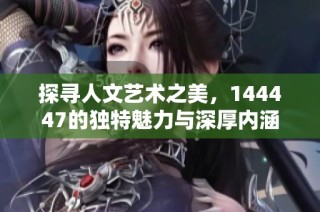 探寻人文艺术之美，144447的独特魅力与深厚内涵