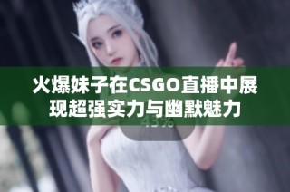 火爆妹子在CSGO直播中展现超强实力与幽默魅力