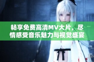 畅享免费高清MV大片，尽情感受音乐魅力与视觉盛宴