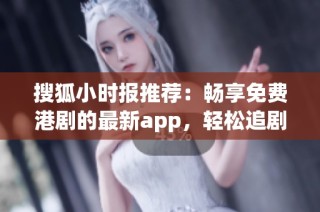 搜狐小时报推荐：畅享免费港剧的最新app，轻松追剧无压力