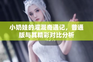 小奶娃的灌溉奇遇记，普通版与其精彩对比分析