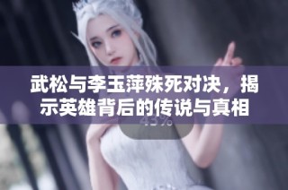 武松与李玉萍殊死对决，揭示英雄背后的传说与真相