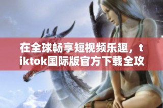 在全球畅享短视频乐趣，tiktok国际版官方下载全攻略