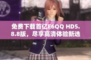 免费下载首亿E6QQ HD5.8.8版，尽享高清体验新选择