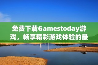 免费下载Gamestoday游戏，畅享精彩游戏体验的最佳选择