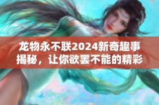 龙物永不联2024新奇趣事揭秘，让你欲罢不能的精彩内容