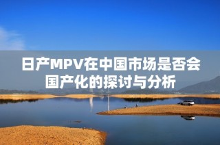 日产MPV在中国市场是否会国产化的探讨与分析