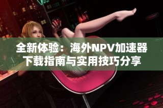 全新体验：海外NPV加速器下载指南与实用技巧分享