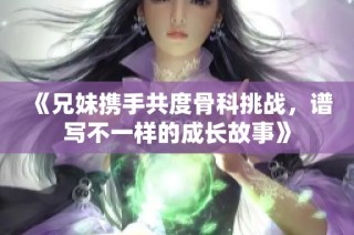 《兄妹携手共度骨科挑战，谱写不一样的成长故事》