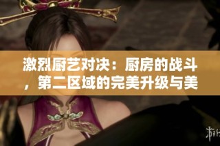 激烈厨艺对决：厨房的战斗，第二区域的完美升级与美味创意