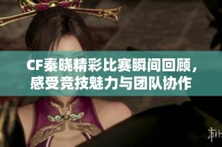 CF秦晓精彩比赛瞬间回顾，感受竞技魅力与团队协作