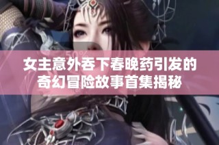 女主意外吞下春晚药引发的奇幻冒险故事首集揭秘