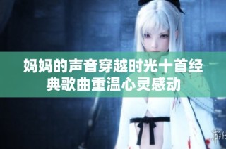 妈妈的声音穿越时光十首经典歌曲重温心灵感动