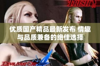 优质国产精品最新发布 情趣与品质兼备的绝佳选择