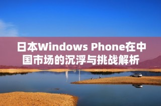 日本Windows Phone在中国市场的沉浮与挑战解析